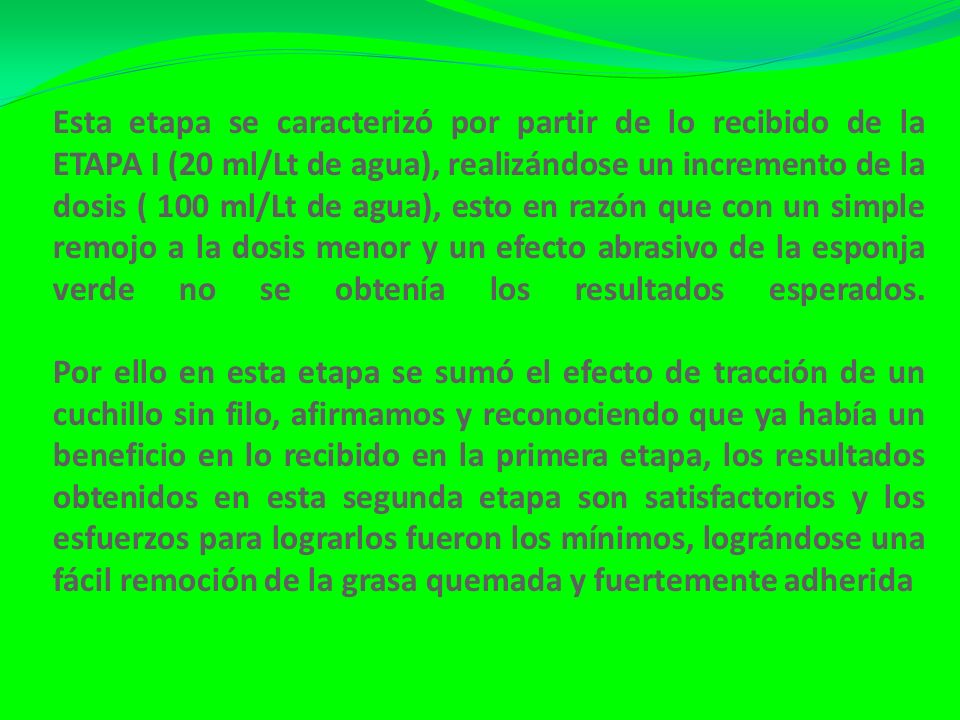 Esta etapa se caracterizó por partir de lo recibido de la ETAPA I (20 ml/Lt de agua), realizándose un incremento de la dosis ( 100 ml/Lt de agua), esto en razón que con un simple remojo a la dosis menor y un efecto abrasivo de la esponja verde no se obtenía los resultados esperados.
