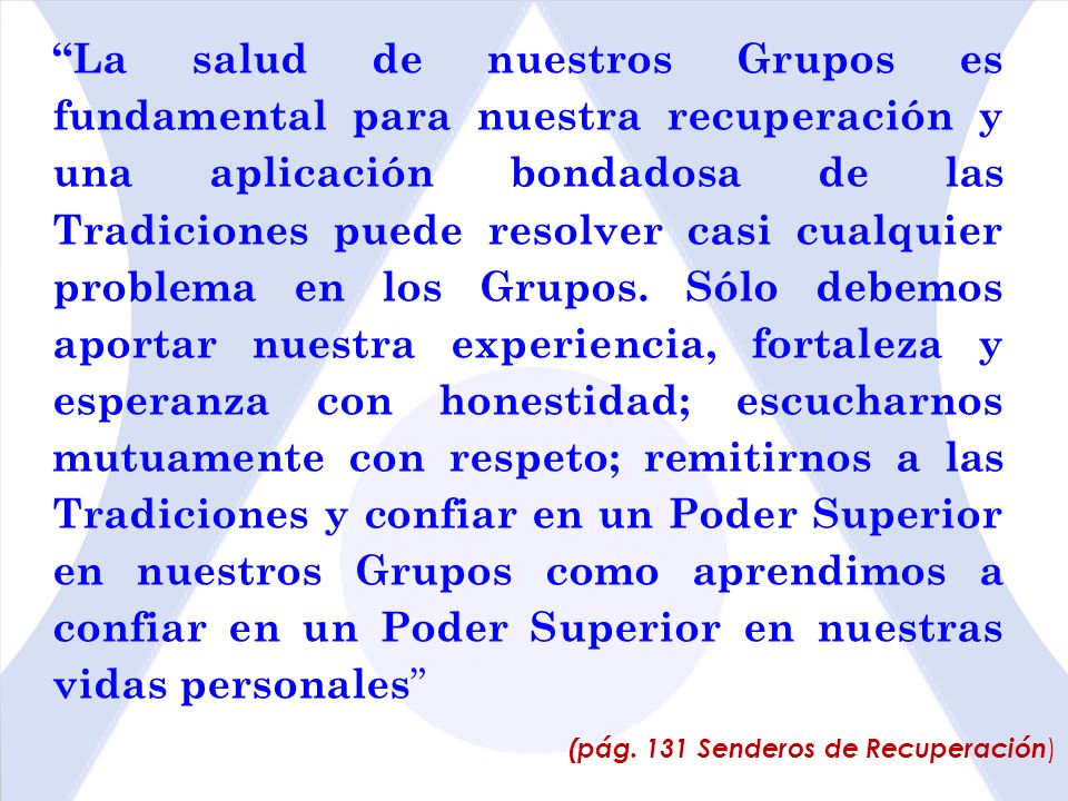 La salud de nuestros Grupos es fundamental para nuestra recuperación y una aplicación bondadosa de las Tradiciones puede resolver casi cualquier problema en los Grupos. Sólo debemos aportar nuestra experiencia, fortaleza y esperanza con honestidad; escucharnos mutuamente con respeto; remitirnos a las Tradiciones y confiar en un Poder Superior en nuestros Grupos como aprendimos a confiar en un Poder Superior en nuestras vidas personales
