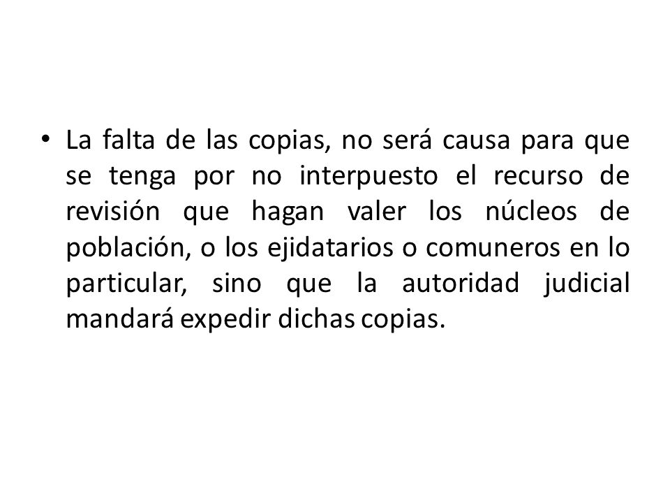 La falta de las copias, no será causa para que se tenga por no interpuesto el recurso de revisión que hagan valer los núcleos de población, o los ejidatarios o comuneros en lo particular, sino que la autoridad judicial mandará expedir dichas copias.