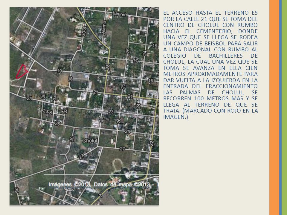 EL ACCESO HASTA EL TERRENO ES POR LA CALLE 21 QUE SE TOMA DEL CENTRO DE CHOLUL CON RUMBO HACIA EL CEMENTERIO, DONDE UNA VEZ QUE SE LLEGA SE RODEA UN CAMPO DE BEISBOL PARA SALIR A UNA DIAGONAL CON RUMBO AL COLEGIO DE BACHILLERES DE CHOLUL, LA CUAL UNA VEZ QUE SE TOMA SE AVANZA EN ELLA CIEN METROS APROXIMADAMENTE PARA DAR VUELTA A LA IZQUIERDA EN LA ENTRADA DEL FRACCIONAMIENTO LAS PALMAS DE CHOLUL, SE RECORREN 100 METROS MAS Y SE LLEGA AL TERRENO DE QUE SE TRATA.