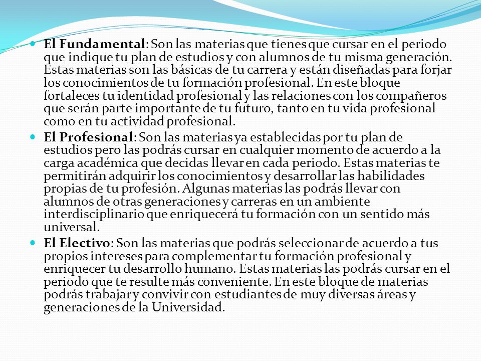 El Fundamental: Son las materias que tienes que cursar en el periodo que indique tu plan de estudios y con alumnos de tu misma generación. Estas materias son las básicas de tu carrera y están diseñadas para forjar los conocimientos de tu formación profesional. En este bloque fortaleces tu identidad profesional y las relaciones con los compañeros que serán parte importante de tu futuro, tanto en tu vida profesional como en tu actividad profesional.