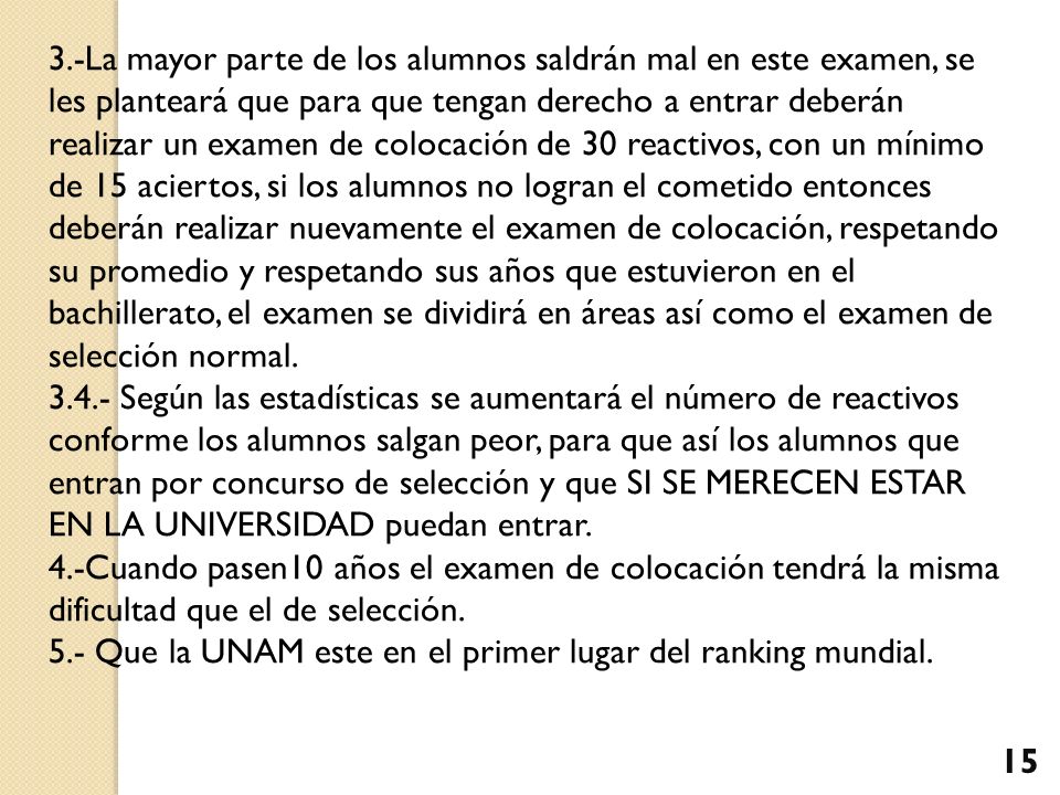 3.-La mayor parte de los alumnos saldrán mal en este examen, se les planteará que para que tengan derecho a entrar deberán realizar un examen de colocación de 30 reactivos, con un mínimo de 15 aciertos, si los alumnos no logran el cometido entonces deberán realizar nuevamente el examen de colocación, respetando su promedio y respetando sus años que estuvieron en el bachillerato, el examen se dividirá en áreas así como el examen de selección normal.