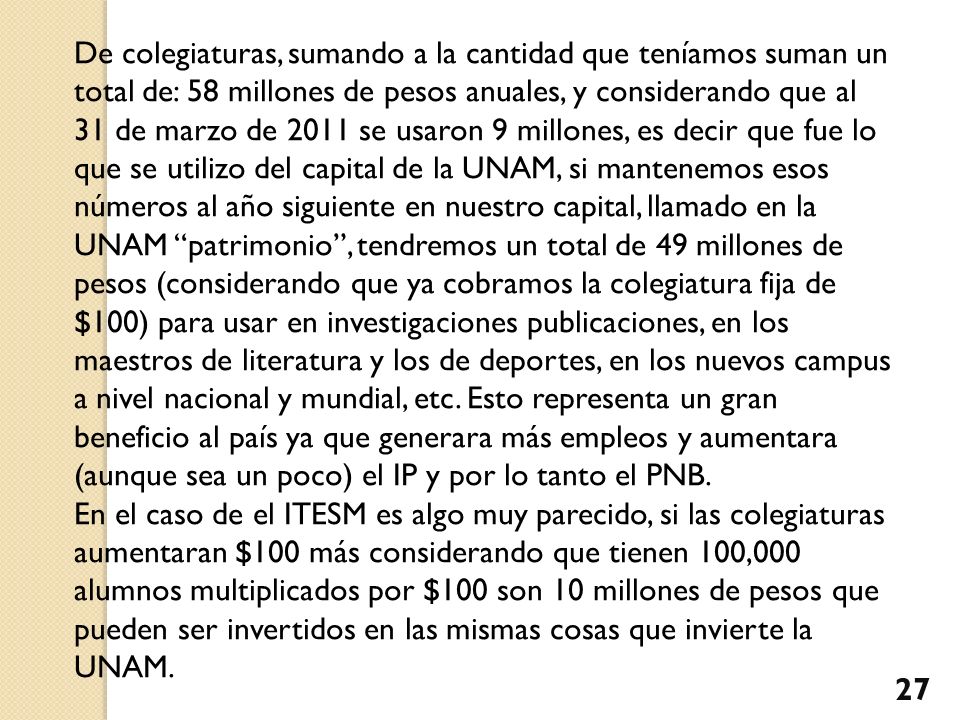 De colegiaturas, sumando a la cantidad que teníamos suman un total de: 58 millones de pesos anuales, y considerando que al 31 de marzo de 2011 se usaron 9 millones, es decir que fue lo que se utilizo del capital de la UNAM, si mantenemos esos números al año siguiente en nuestro capital, llamado en la UNAM patrimonio , tendremos un total de 49 millones de pesos (considerando que ya cobramos la colegiatura fija de $100) para usar en investigaciones publicaciones, en los maestros de literatura y los de deportes, en los nuevos campus a nivel nacional y mundial, etc. Esto representa un gran beneficio al país ya que generara más empleos y aumentara (aunque sea un poco) el IP y por lo tanto el PNB.