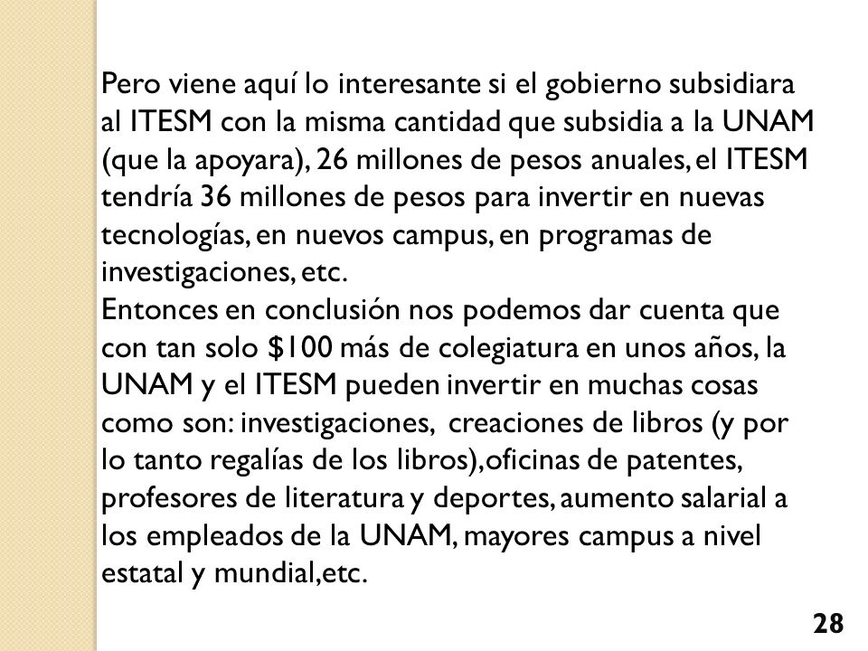 Pero viene aquí lo interesante si el gobierno subsidiara al ITESM con la misma cantidad que subsidia a la UNAM (que la apoyara), 26 millones de pesos anuales, el ITESM tendría 36 millones de pesos para invertir en nuevas tecnologías, en nuevos campus, en programas de investigaciones, etc.