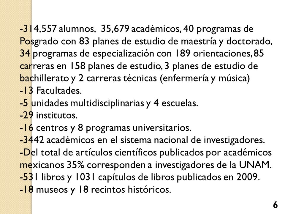 -314,557 alumnos, 35,679 académicos, 40 programas de Posgrado con 83 planes de estudio de maestría y doctorado, 34 programas de especialización con 189 orientaciones, 85 carreras en 158 planes de estudio, 3 planes de estudio de bachillerato y 2 carreras técnicas (enfermería y música)