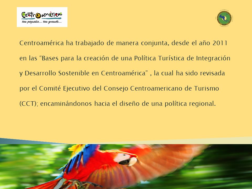 Centroamérica ha trabajado de manera conjunta, desde el año 2011 en las Bases para la creación de una Política Turística de Integración y Desarrollo Sostenible en Centroamérica , la cual ha sido revisada por el Comité Ejecutivo del Consejo Centroamericano de Turismo (CCT); encaminándonos hacia el diseño de una política regional.