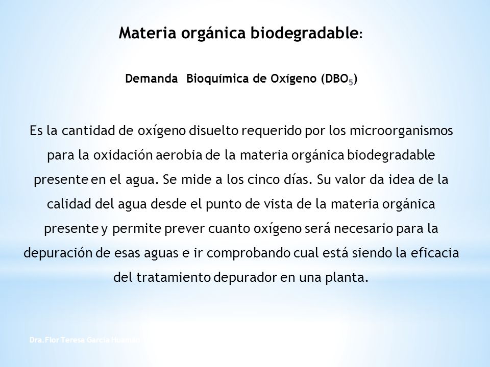 Materia orgánica biodegradable: Demanda Bioquímica de Oxígeno (DBO5) Es la cantidad de oxígeno disuelto requerido por los microorganismos para la oxidación aerobia de la materia orgánica biodegradable presente en el agua. Se mide a los cinco días. Su valor da idea de la calidad del agua desde el punto de vista de la materia orgánica presente y permite prever cuanto oxígeno será necesario para la depuración de esas aguas e ir comprobando cual está siendo la eficacia del tratamiento depurador en una planta.