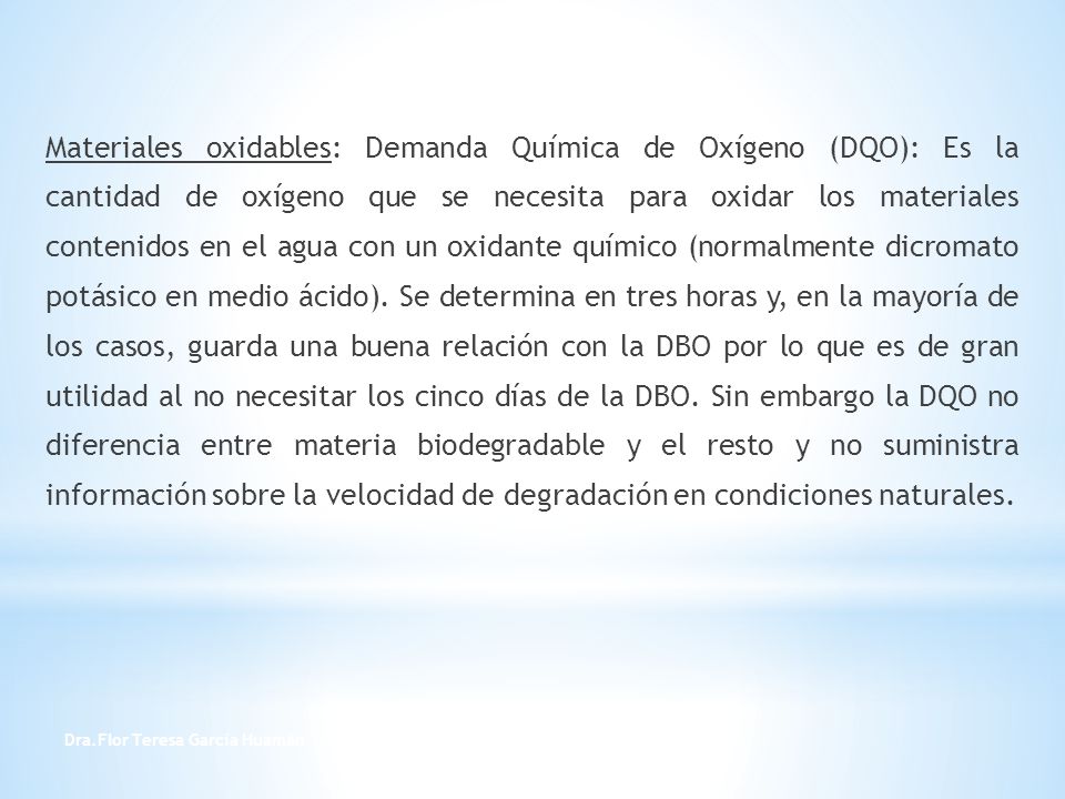 Materiales oxidables: Demanda Química de Oxígeno (DQO): Es la cantidad de oxígeno que se necesita para oxidar los materiales contenidos en el agua con un oxidante químico (normalmente dicromato potásico en medio ácido). Se determina en tres horas y, en la mayoría de los casos, guarda una buena relación con la DBO por lo que es de gran utilidad al no necesitar los cinco días de la DBO. Sin embargo la DQO no diferencia entre materia biodegradable y el resto y no suministra información sobre la velocidad de degradación en condiciones naturales.