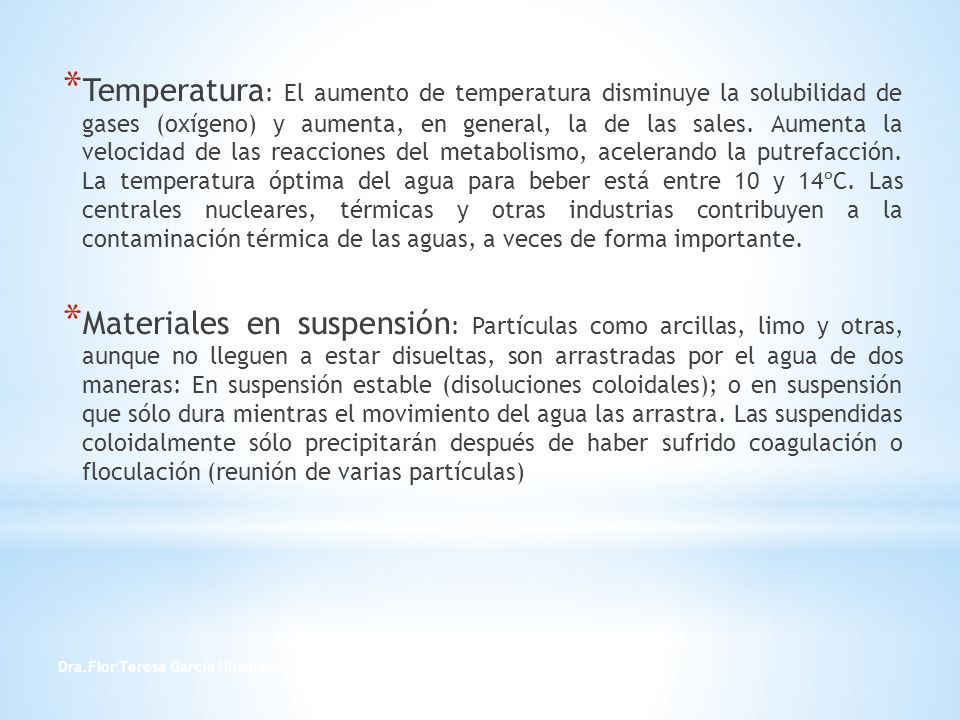 Temperatura: El aumento de temperatura disminuye la solubilidad de gases (oxígeno) y aumenta, en general, la de las sales. Aumenta la velocidad de las reacciones del metabolismo, acelerando la putrefacción. La temperatura óptima del agua para beber está entre 10 y 14ºC. Las centrales nucleares, térmicas y otras industrias contribuyen a la contaminación térmica de las aguas, a veces de forma importante.