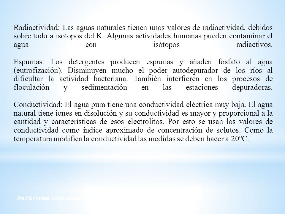 Radiactividad: Las aguas naturales tienen unos valores de radiactividad, debidos sobre todo a isotopos del K. Algunas actividades humanas pueden contaminar el agua con isótopos radiactivos. Espumas: Los detergentes producen espumas y añaden fosfato al agua (eutrofización). Disminuyen mucho el poder autodepurador de los ríos al dificultar la actividad bacteriana. También interfieren en los procesos de floculación y sedimentación en las estaciones depuradoras. Conductividad: El agua pura tiene una conductividad eléctrica muy baja. El agua natural tiene iones en disolución y su conductividad es mayor y proporcional a la cantidad y características de esos electrolitos. Por esto se usan los valores de conductividad como índice aproximado de concentración de solutos. Como la temperatura modifica la conductividad las medidas se deben hacer a 20ºC.