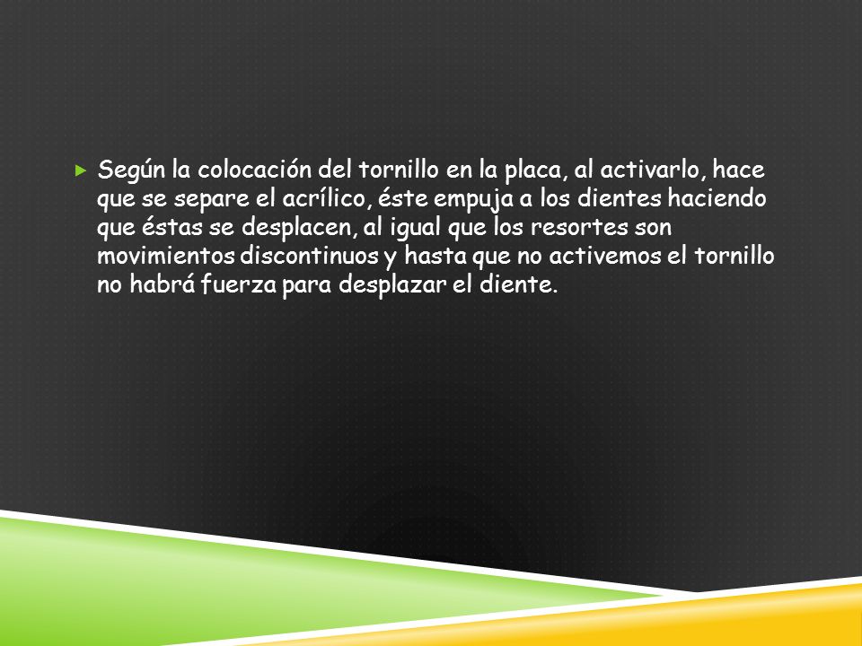 Según la colocación del tornillo en la placa, al activarlo, hace que se separe el acrílico, éste empuja a los dientes haciendo que éstas se desplacen, al igual que los resortes son movimientos discontinuos y hasta que no activemos el tornillo no habrá fuerza para desplazar el diente.