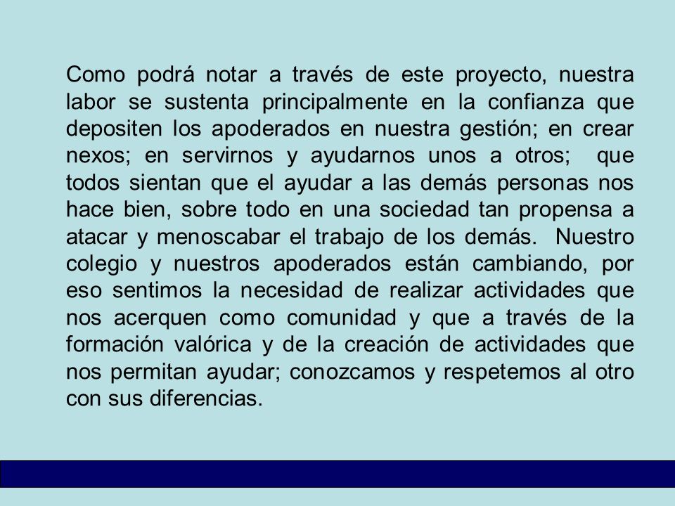 Como podrá notar a través de este proyecto, nuestra labor se sustenta principalmente en la confianza que depositen los apoderados en nuestra gestión; en crear nexos; en servirnos y ayudarnos unos a otros; que todos sientan que el ayudar a las demás personas nos hace bien, sobre todo en una sociedad tan propensa a atacar y menoscabar el trabajo de los demás.