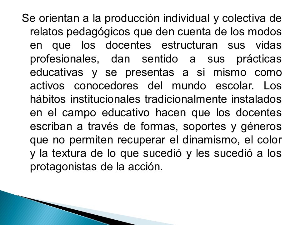 Se orientan a la producción individual y colectiva de relatos pedagógicos que den cuenta de los modos en que los docentes estructuran sus vidas profesionales, dan sentido a sus prácticas educativas y se presentas a si mismo como activos conocedores del mundo escolar.