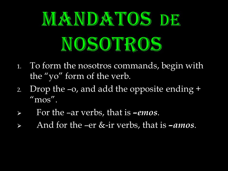 MANDATOS DE NOSOTROS To form the nosotros commands, begin with the yo form of the verb. Drop the –o, and add the opposite ending + mos .