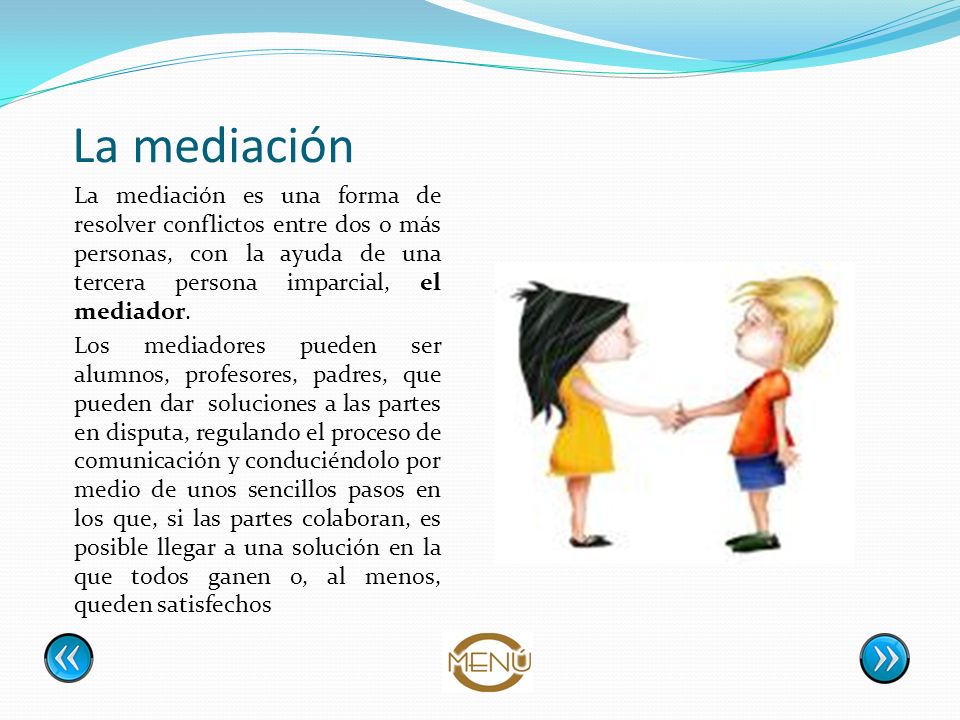 La mediación La mediación es una forma de resolver conflictos entre dos o más personas, con la ayuda de una tercera persona imparcial, el mediador.