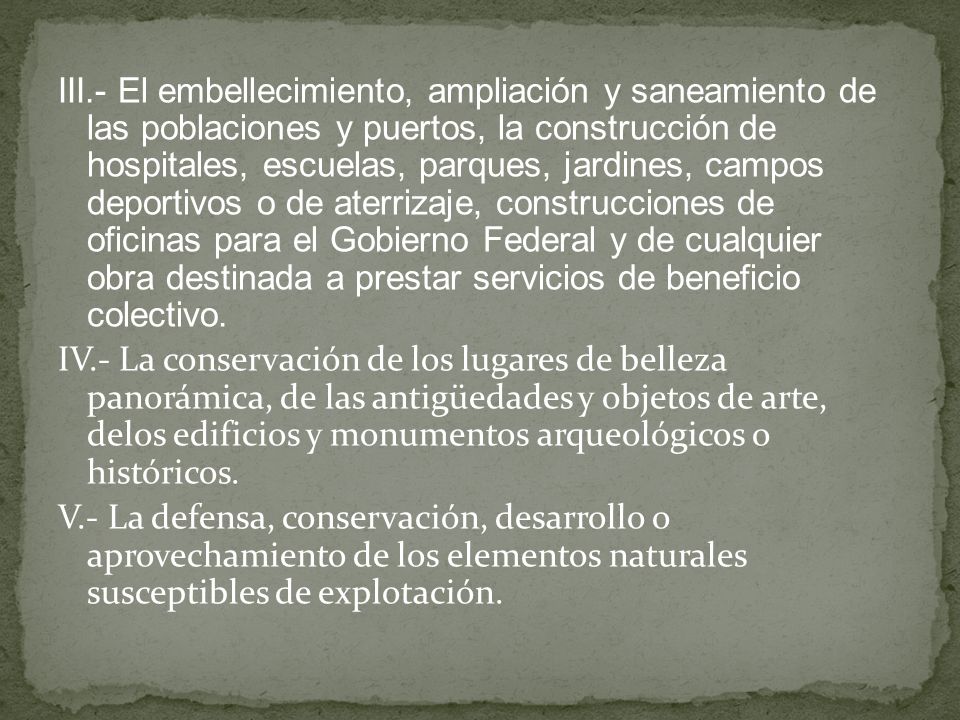 III.- El embellecimiento, ampliación y saneamiento de las poblaciones y puertos, la construcción de hospitales, escuelas, parques, jardines, campos deportivos o de aterrizaje, construcciones de oficinas para el Gobierno Federal y de cualquier obra destinada a prestar servicios de beneficio colectivo.