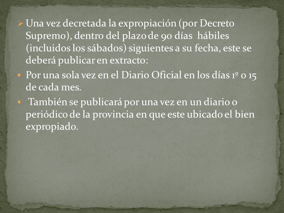 Una vez decretada la expropiación (por Decreto Supremo), dentro del plazo de 90 días hábiles (incluidos los sábados) siguientes a su fecha, este se deberá publicar en extracto: