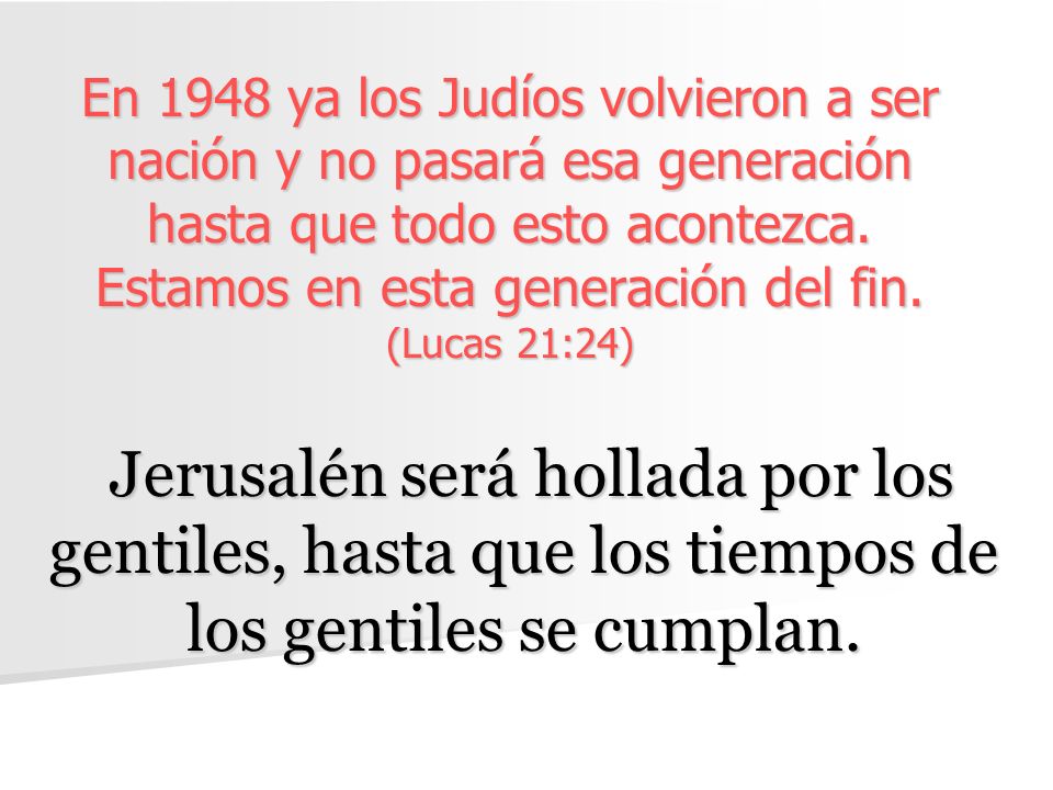 En 1948 ya los Judíos volvieron a ser nación y no pasará esa generación hasta que todo esto acontezca. Estamos en esta generación del fin. (Lucas 21:24)