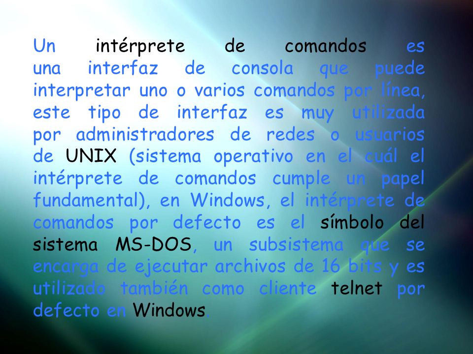 Un intérprete de comandos es una interfaz de consola que puede interpretar uno o varios comandos por línea, este tipo de interfaz es muy utilizada por administradores de redes o usuarios de UNIX (sistema operativo en el cuál el intérprete de comandos cumple un papel fundamental), en Windows, el intérprete de comandos por defecto es el símbolo del sistema MS-DOS, un subsistema que se encarga de ejecutar archivos de 16 bits y es utilizado también como cliente telnet por defecto en Windows.