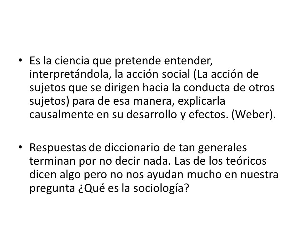 Es la ciencia que pretende entender, interpretándola, la acción social (La acción de sujetos que se dirigen hacia la conducta de otros sujetos) para de esa manera, explicarla causalmente en su desarrollo y efectos. (Weber).