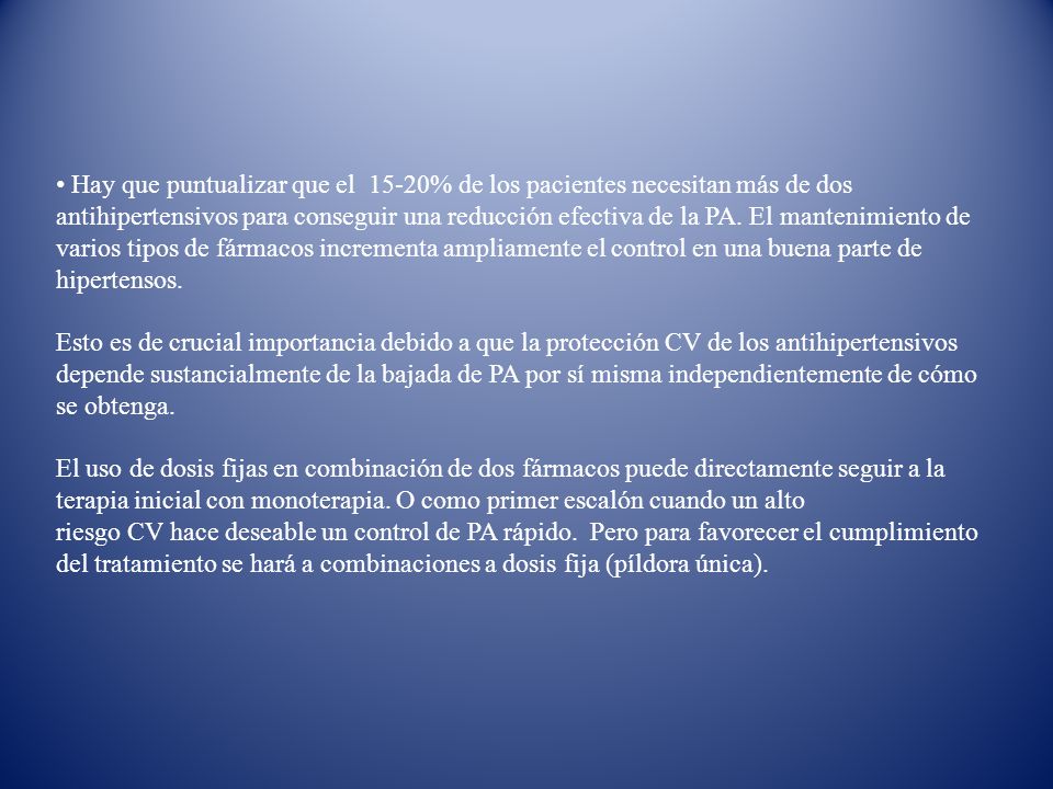 Hay que puntualizar que el 15-20% de los pacientes necesitan más de dos antihipertensivos para conseguir una reducción efectiva de la PA. El mantenimiento de varios tipos de fármacos incrementa ampliamente el control en una buena parte de hipertensos.