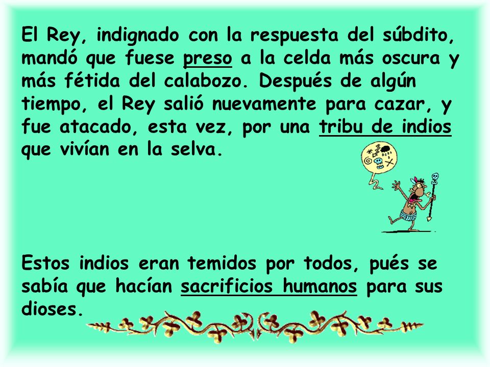 El Rey, indignado con la respuesta del súbdito, mandó que fuese preso a la celda más oscura y más fétida del calabozo. Después de algún tiempo, el Rey salió nuevamente para cazar, y fue atacado, esta vez, por una tribu de indios que vivían en la selva.