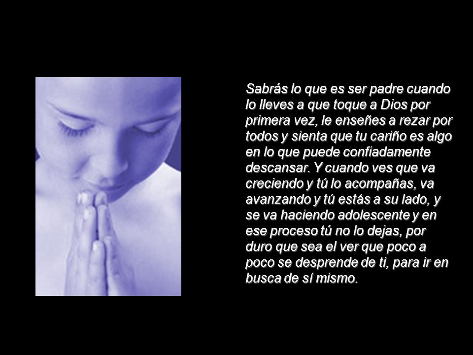 Sabrás lo que es ser padre cuando lo lleves a que toque a Dios por primera vez, le enseñes a rezar por todos y sienta que tu cariño es algo en lo que puede confiadamente descansar.