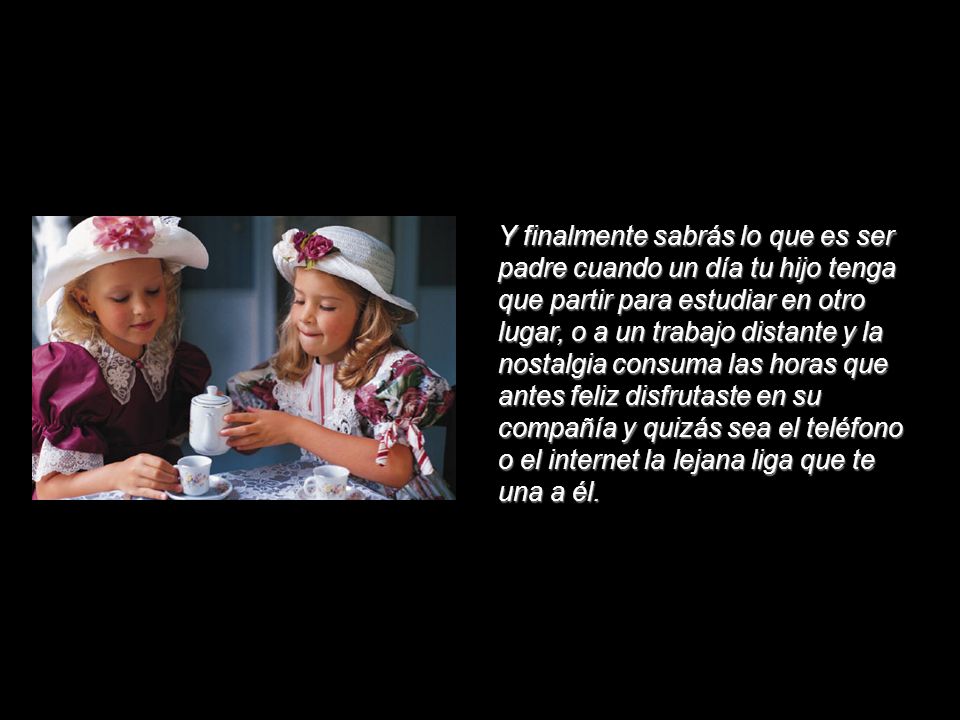 Y finalmente sabrás lo que es ser padre cuando un día tu hijo tenga que partir para estudiar en otro lugar, o a un trabajo distante y la nostalgia consuma las horas que antes feliz disfrutaste en su compañía y quizás sea el teléfono o el internet la lejana liga que te una a él.