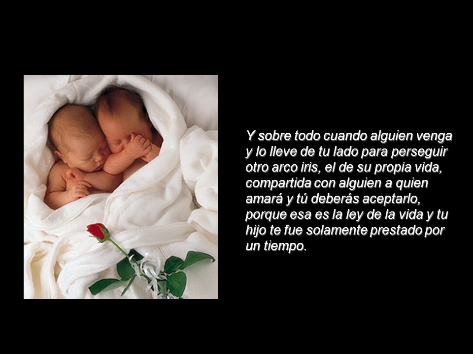 Y sobre todo cuando alguien venga y lo lleve de tu lado para perseguir otro arco iris, el de su propia vida, compartida con alguien a quien amará y tú deberás aceptarlo, porque esa es la ley de la vida y tu hijo te fue solamente prestado por un tiempo.