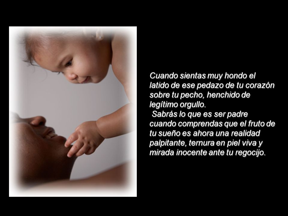 Cuando sientas muy hondo el latido de ese pedazo de tu corazón sobre tu pecho, henchido de legítimo orgullo. Sabrás lo que es ser padre cuando comprendas que el fruto de tu sueño es ahora una realidad palpitante, ternura en piel viva y mirada inocente ante tu regocijo.