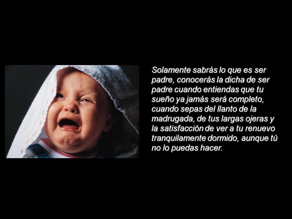 Solamente sabrás lo que es ser padre, conocerás la dicha de ser padre cuando entiendas que tu sueño ya jamás será completo, cuando sepas del llanto de la madrugada, de tus largas ojeras y la satisfacción de ver a tu renuevo tranquilamente dormido, aunque tú no lo puedas hacer.
