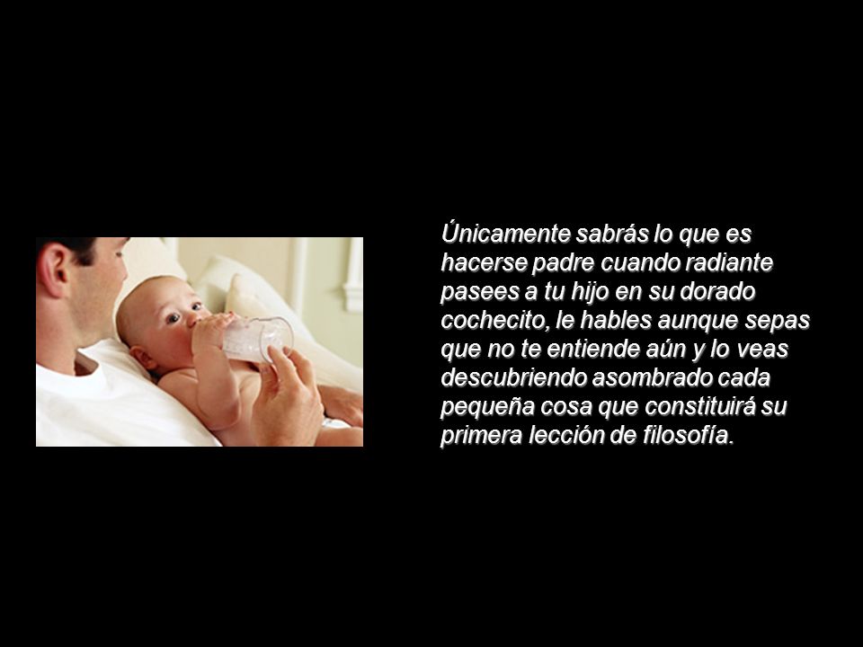 Únicamente sabrás lo que es hacerse padre cuando radiante pasees a tu hijo en su dorado cochecito, le hables aunque sepas que no te entiende aún y lo veas descubriendo asombrado cada pequeña cosa que constituirá su primera lección de filosofía.
