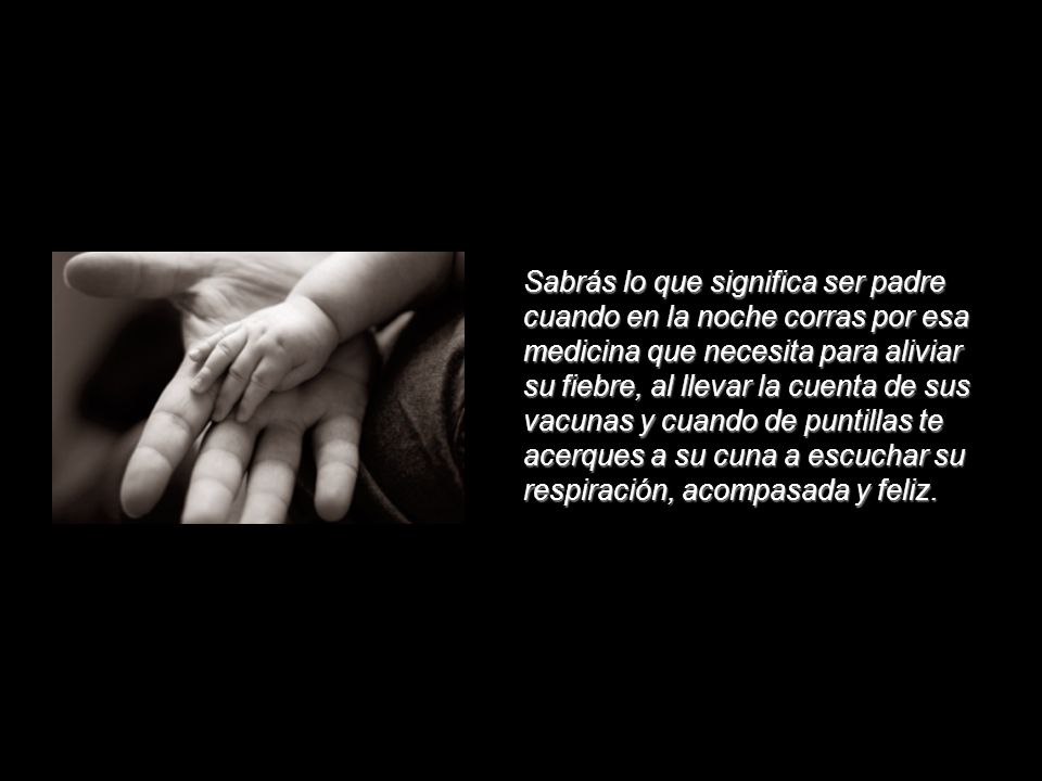 Sabrás lo que significa ser padre cuando en la noche corras por esa medicina que necesita para aliviar su fiebre, al llevar la cuenta de sus vacunas y cuando de puntillas te acerques a su cuna a escuchar su respiración, acompasada y feliz.