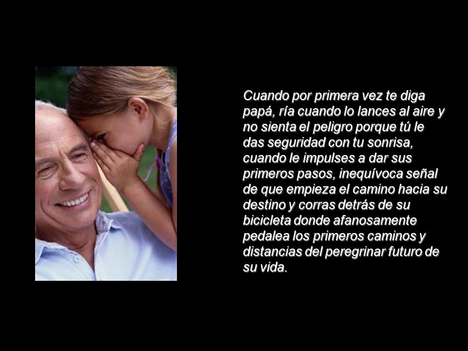 Cuando por primera vez te diga papá, ría cuando lo lances al aire y no sienta el peligro porque tú le das seguridad con tu sonrisa, cuando le impulses a dar sus primeros pasos, inequívoca señal de que empieza el camino hacia su destino y corras detrás de su bicicleta donde afanosamente pedalea los primeros caminos y distancias del peregrinar futuro de su vida.