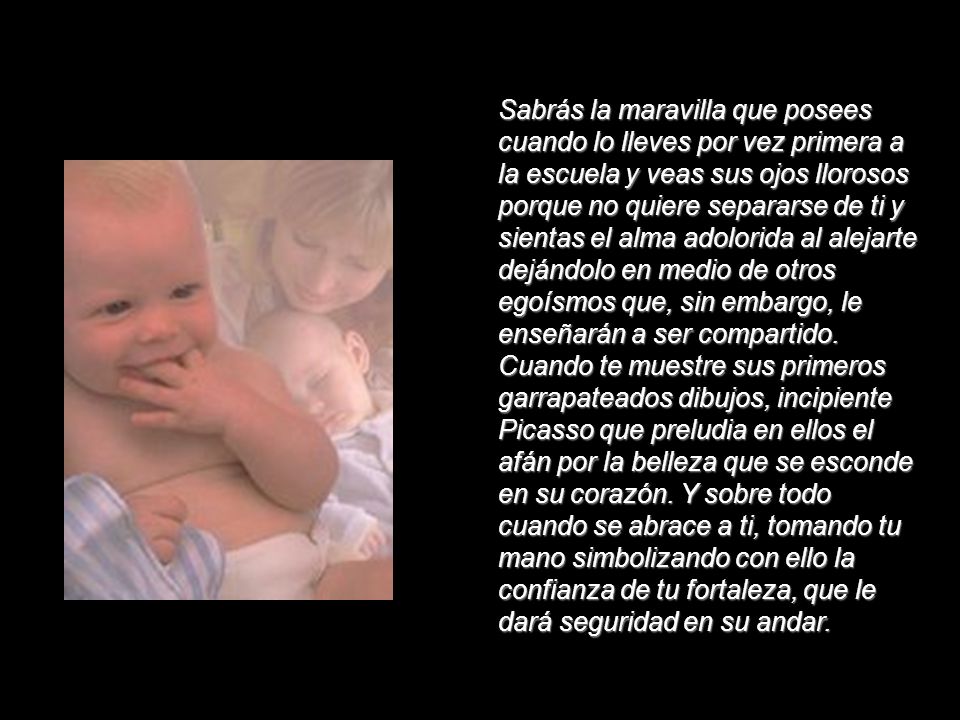 Sabrás la maravilla que posees cuando lo lleves por vez primera a la escuela y veas sus ojos llorosos porque no quiere separarse de ti y sientas el alma adolorida al alejarte dejándolo en medio de otros egoísmos que, sin embargo, le enseñarán a ser compartido. Cuando te muestre sus primeros garrapateados dibujos, incipiente Picasso que preludia en ellos el afán por la belleza que se esconde en su corazón.