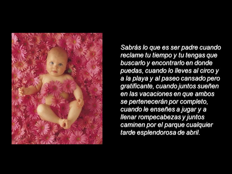Sabrás lo que es ser padre cuando reclame tu tiempo y tu tengas que buscarlo y encontrarlo en donde puedas, cuando lo lleves al circo y a la playa y al paseo cansado pero gratificante, cuando juntos sueñen en las vacaciones en que ambos se pertenecerán por completo, cuando le enseñes a jugar y a llenar rompecabezas y juntos caminen por el parque cualquier tarde esplendorosa de abril.