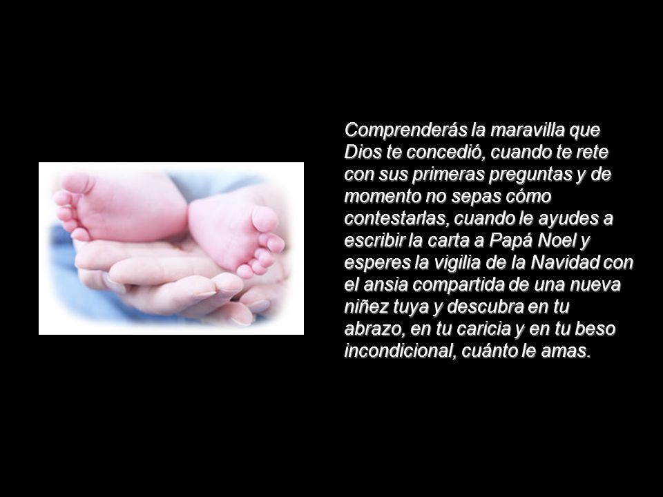 Comprenderás la maravilla que Dios te concedió, cuando te rete con sus primeras preguntas y de momento no sepas cómo contestarlas, cuando le ayudes a escribir la carta a Papá Noel y esperes la vigilia de la Navidad con el ansia compartida de una nueva niñez tuya y descubra en tu abrazo, en tu caricia y en tu beso incondicional, cuánto le amas.