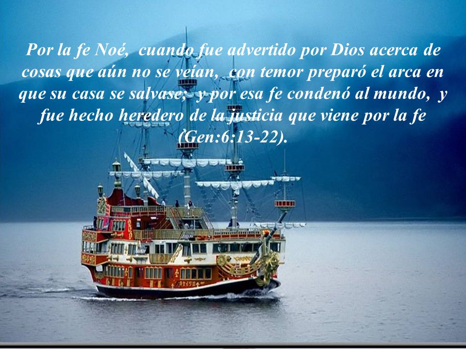 Por la fe Noé, cuando fue advertido por Dios acerca de cosas que aún no se veían, con temor preparó el arca en que su casa se salvase; y por esa fe condenó al mundo, y fue hecho heredero de la justicia que viene por la fe (Gen:6:13-22).