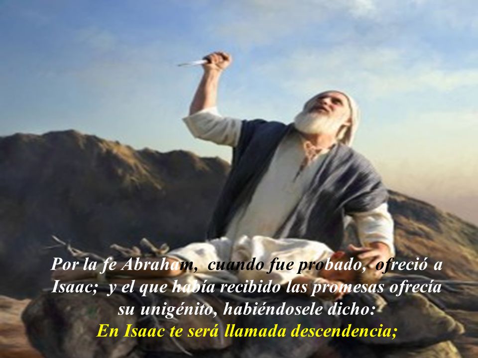 Por la fe Abraham, cuando fue probado, ofreció a Isaac; y el que había recibido las promesas ofrecía su unigénito, habiéndosele dicho: En Isaac te será llamada descendencia;