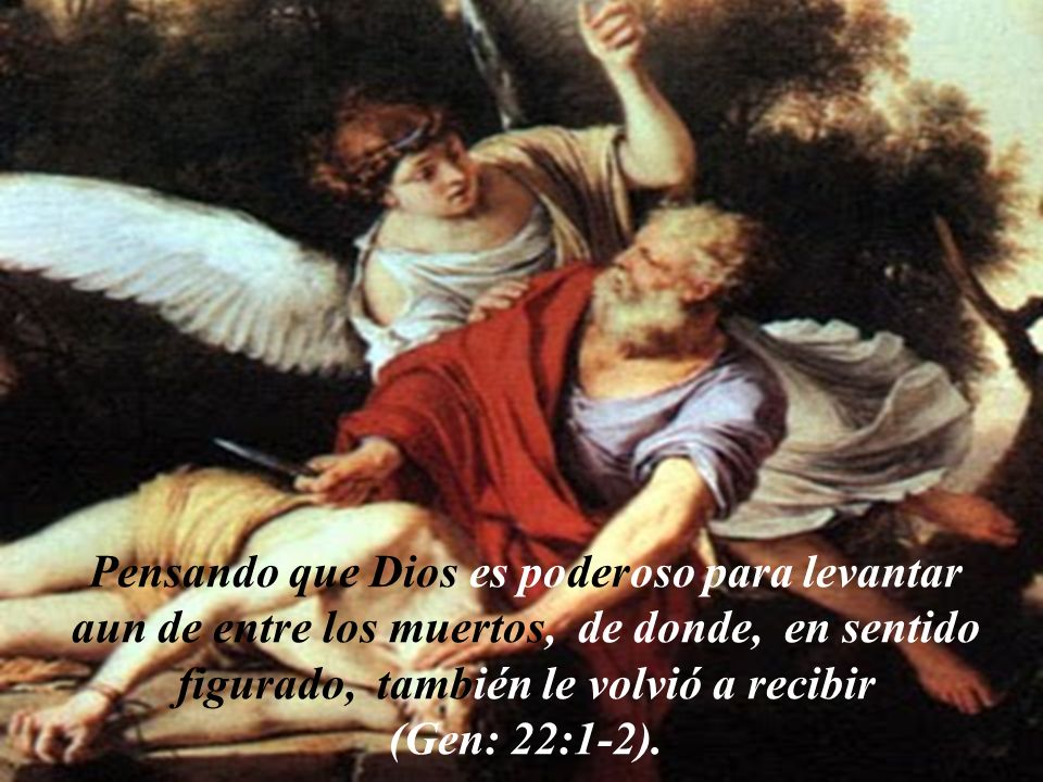 Pensando que Dios es poderoso para levantar aun de entre los muertos, de donde, en sentido figurado, también le volvió a recibir (Gen: 22:1-2).