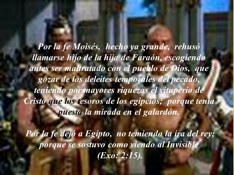 Por la fe Moisés, hecho ya grande, rehusó llamarse hijo de la hija de Faraón, escogiendo antes ser maltratado con el pueblo de Dios, que gozar de los deleites temporales del pecado, teniendo por mayores riquezas el vituperio de Cristo que los tesoros de los egipcios; porque tenía puesta la mirada en el galardón.