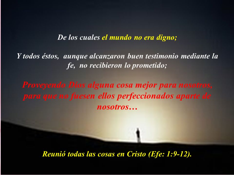 De los cuales el mundo no era digno; Y todos éstos, aunque alcanzaron buen testimonio mediante la fe, no recibieron lo prometido; Proveyendo Dios alguna cosa mejor para nosotros, para que no fuesen ellos perfeccionados aparte de nosotros… Reunió todas las cosas en Cristo (Efe: 1:9-12).