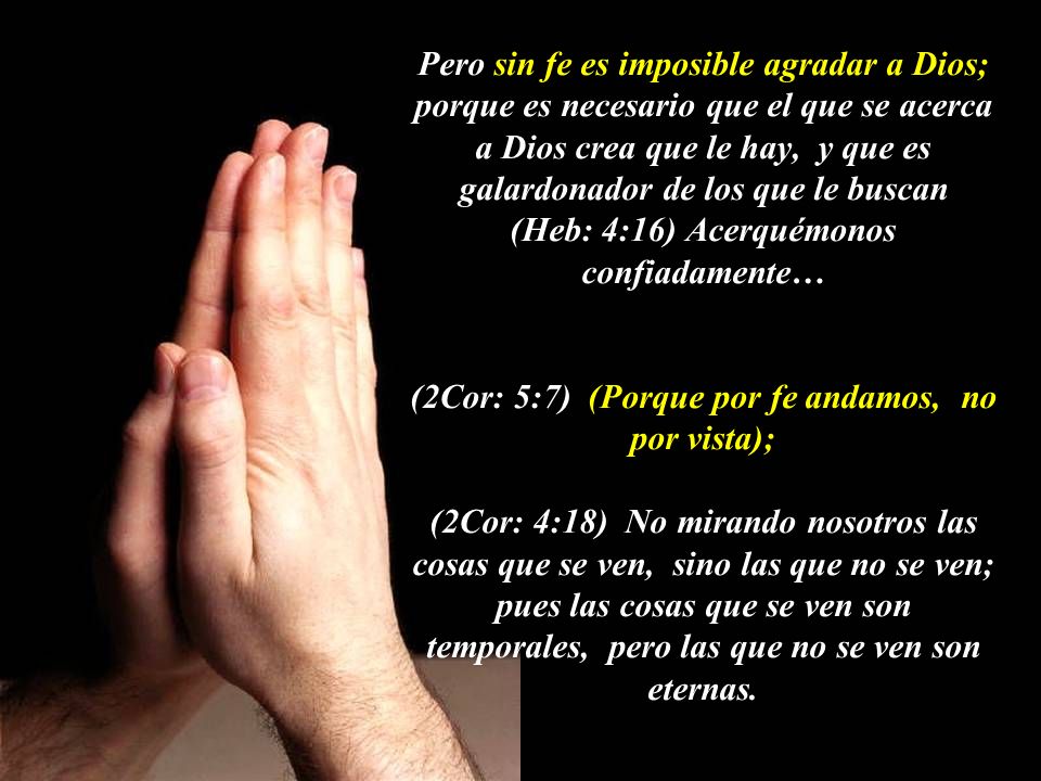 Pero sin fe es imposible agradar a Dios; porque es necesario que el que se acerca a Dios crea que le hay, y que es galardonador de los que le buscan (Heb: 4:16) Acerquémonos confiadamente… (2Cor: 5:7) (Porque por fe andamos, no por vista); (2Cor: 4:18) No mirando nosotros las cosas que se ven, sino las que no se ven; pues las cosas que se ven son temporales, pero las que no se ven son eternas.
