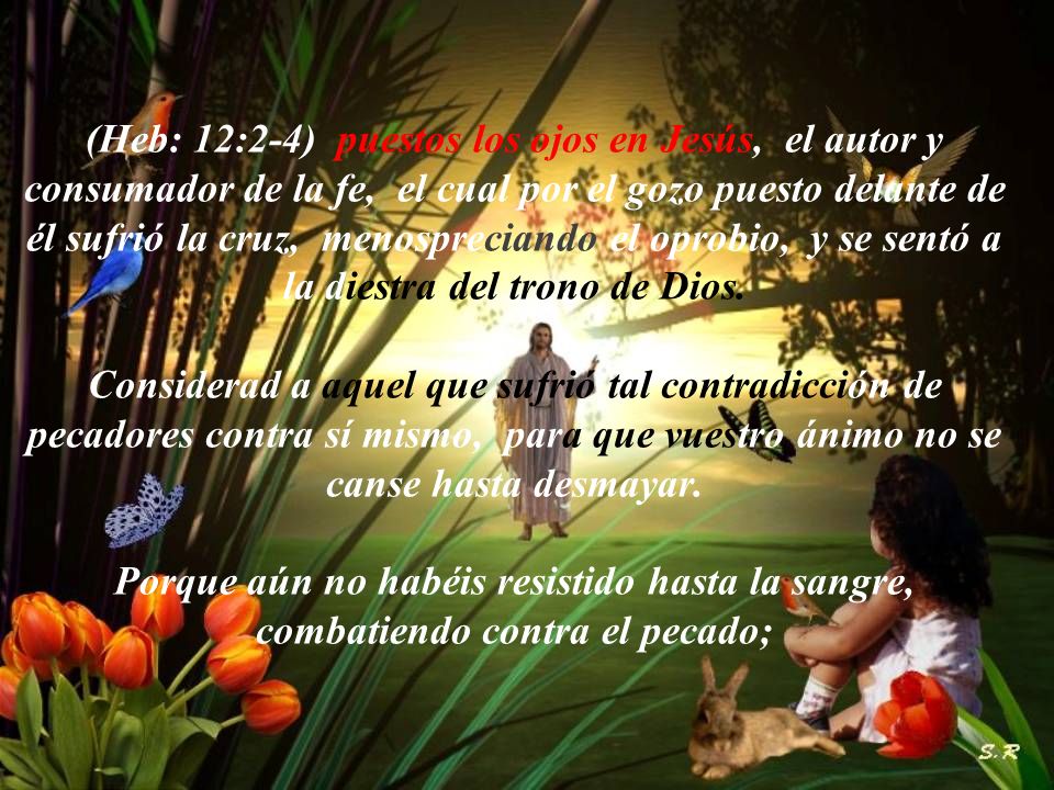 (Heb: 12:2-4) puestos los ojos en Jesús, el autor y consumador de la fe, el cual por el gozo puesto delante de él sufrió la cruz, menospreciando el oprobio, y se sentó a la diestra del trono de Dios.