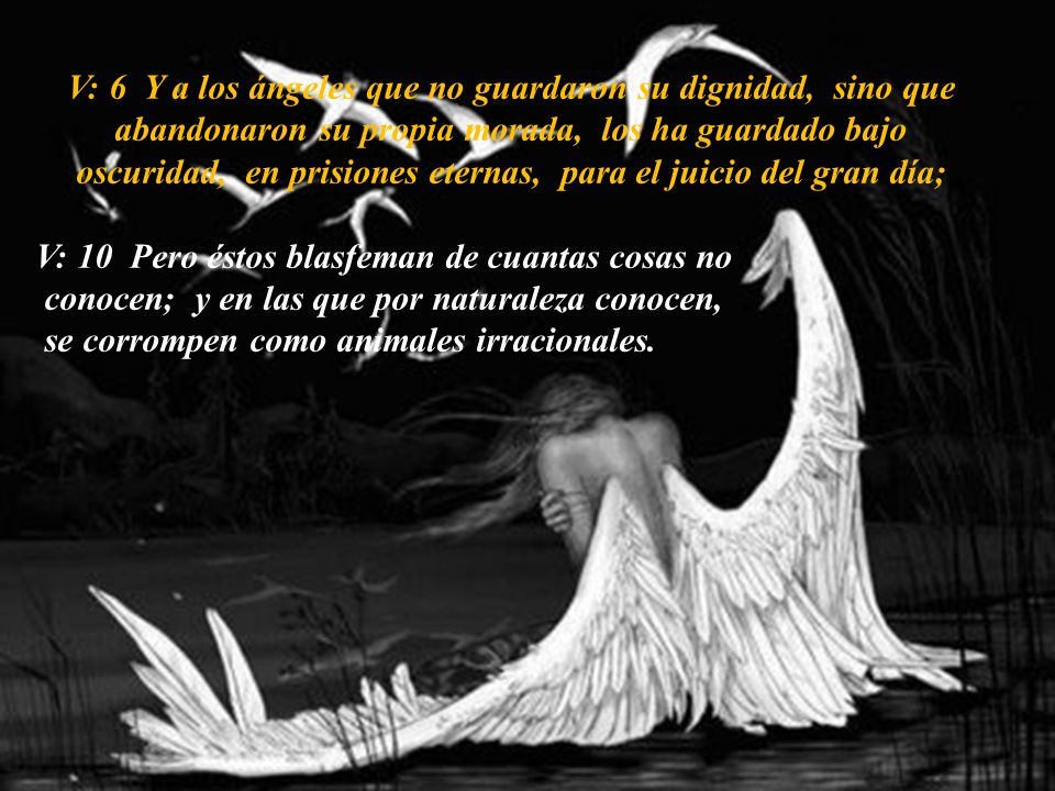 V: 6 Y a los ángeles que no guardaron su dignidad, sino que abandonaron su propia morada, los ha guardado bajo oscuridad, en prisiones eternas, para el juicio del gran día;