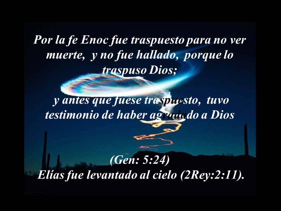 Por la fe Enoc fue traspuesto para no ver muerte, y no fue hallado, porque lo traspuso Dios; y antes que fuese traspuesto, tuvo testimonio de haber agradado a Dios (Gen: 5:24) Elías fue levantado al cielo (2Rey:2:11).