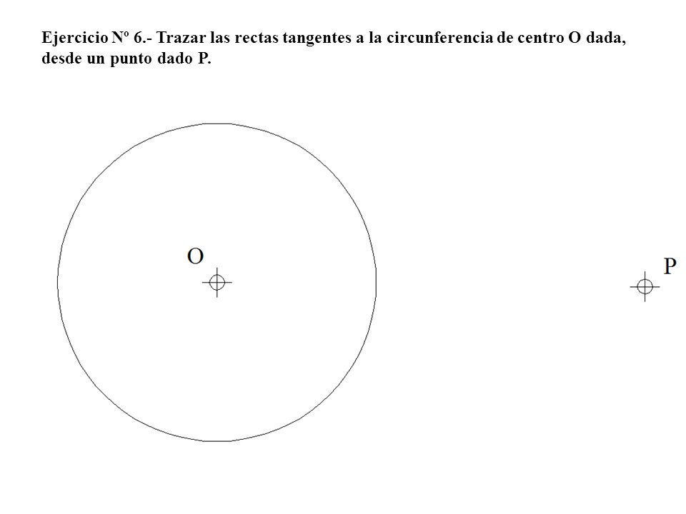 Ejercicio Nº 6.- Trazar las rectas tangentes a la circunferencia de centro O dada, desde un punto dado P.