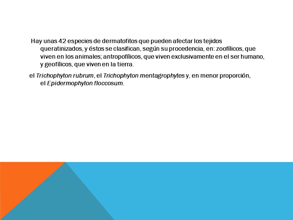 Hay unas 42 especies de dermatofitos que pueden afectar los tejidos queratinizados, y éstos se clasifican, según su procedencia, en: zoofílicos, que viven en los animales; antropofílicos, que viven exclusivamente en el ser humano, y geofílicos, que viven en la tierra.