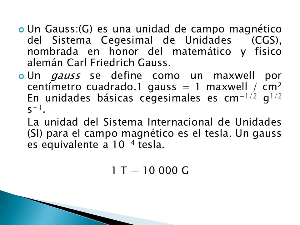 Un Gauss:(G) es una unidad de campo magnético del Sistema Cegesimal de Unidades (CGS), nombrada en honor del matemático y físico alemán Carl Friedrich Gauss.
