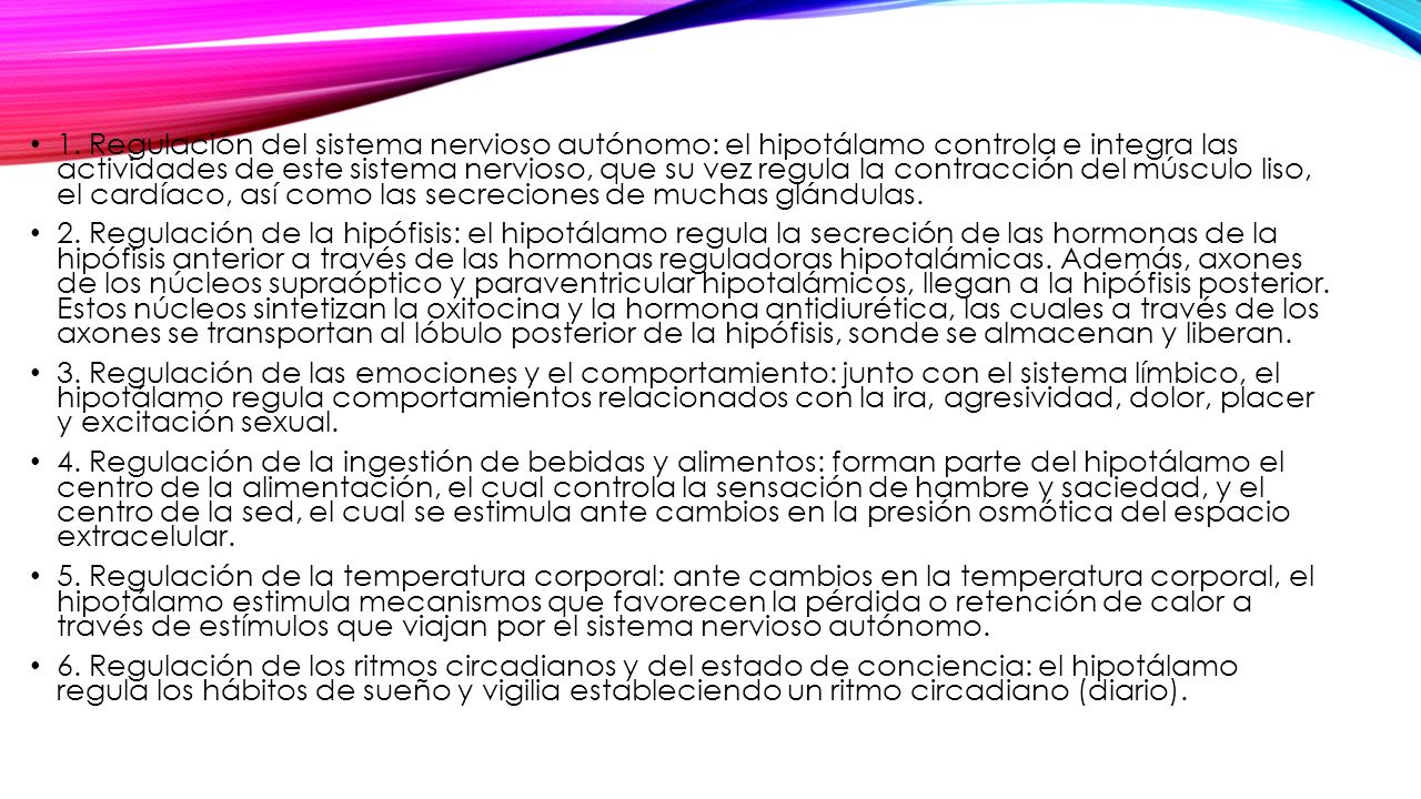1. Regulación del sistema nervioso autónomo: el hipotálamo controla e integra las actividades de este sistema nervioso, que su vez regula la contracción del músculo liso, el cardíaco, así como las secreciones de muchas glándulas.